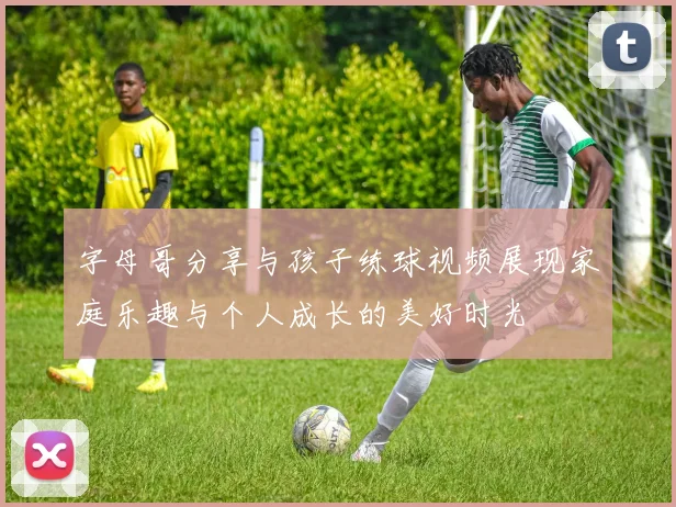 字母哥分享与孩子练球视频展现家庭乐趣与个人成长的美好时光