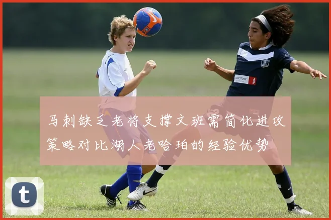马刺缺乏老将支撑文班需简化进攻策略对比湖人老哈珀的经验优势
