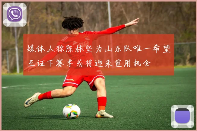 媒体人称陈林坚为山东队唯一希望王证下赛季或将迎来重用机会