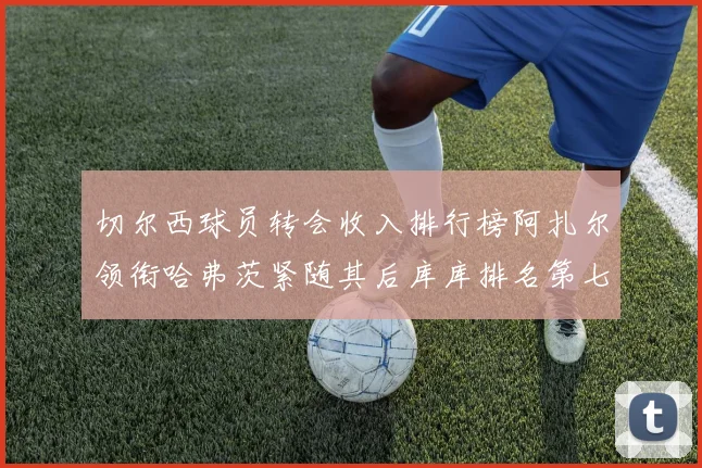 切尔西球员转会收入排行榜阿扎尔领衔哈弗茨紧随其后库库排名第七