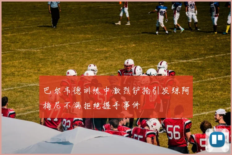 巴尔韦德训练中激烈铲抢引发琼阿梅尼不满拒绝握手事件