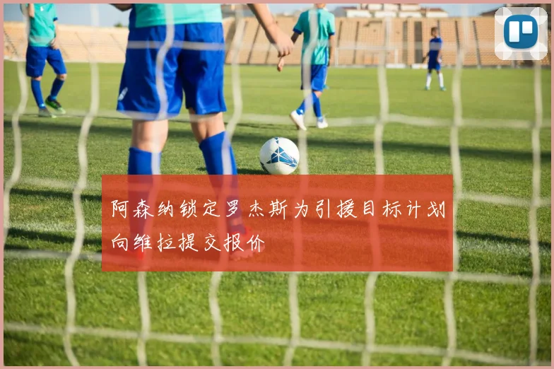 阿森纳锁定罗杰斯为引援目标计划向维拉提交报价