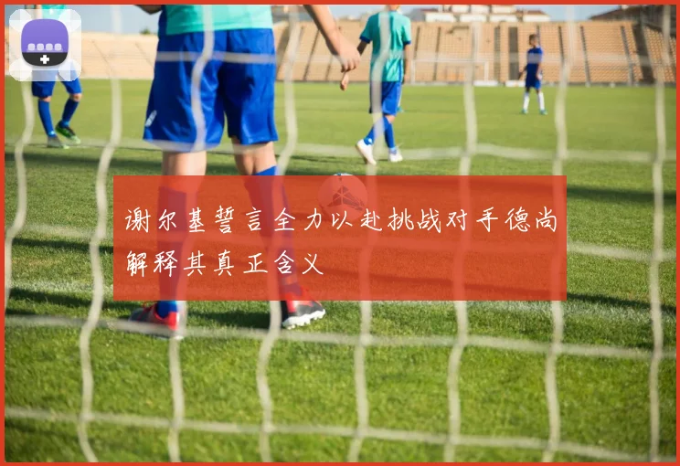 谢尔基誓言全力以赴挑战对手德尚解释其真正含义