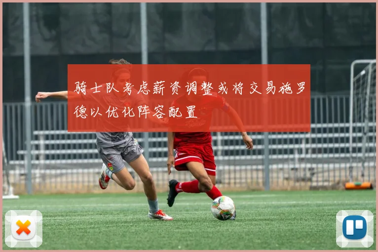 骑士队考虑薪资调整或将交易施罗德以优化阵容配置