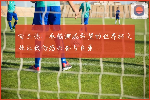 哈兰德：承载挪威希望的世界杯之旅让我倍感兴奋与自豪