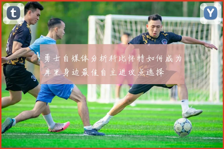 勇士自媒体分析科比怀特如何成为库里身边最佳自主进攻点选择