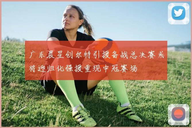 广东晨星创尔特引援备战总决赛或将迎归化强援重现中冠赛场