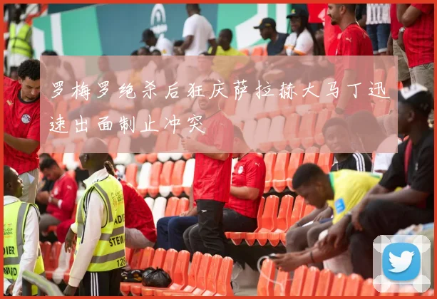 罗梅罗绝杀后狂庆萨拉赫大马丁迅速出面制止冲突
