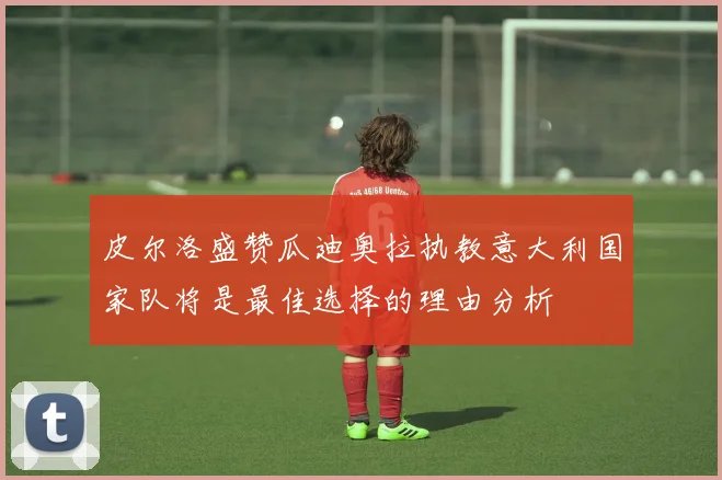 皮尔洛盛赞瓜迪奥拉执教意大利国家队将是最佳选择的理由分析