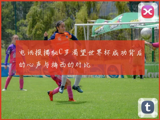 电讯报揭秘C罗渴望世界杯成功背后的心声与梅西的对比
