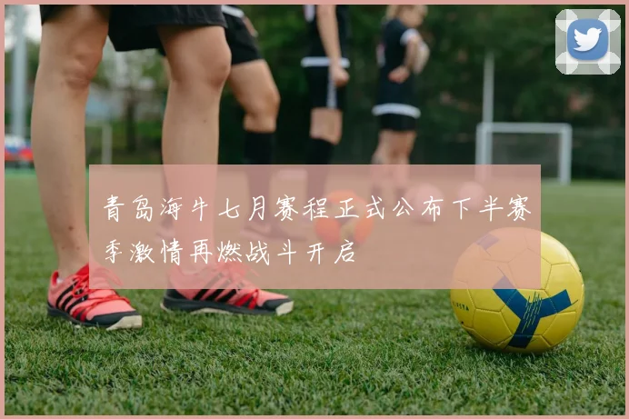 青岛海牛七月赛程正式公布下半赛季激情再燃战斗开启