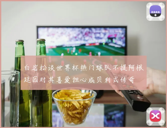 白岩松谈世界杯热门球队不提阿根廷因对其喜爱担心成贝利式传奇