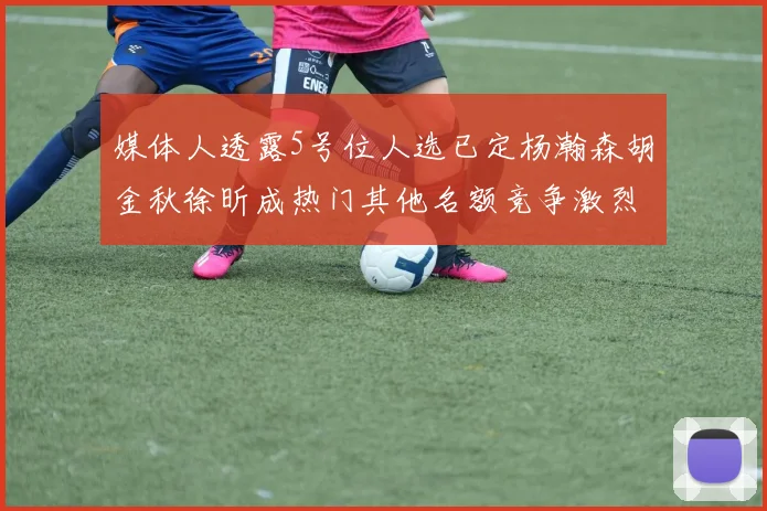 媒体人透露5号位人选已定杨瀚森胡金秋徐昕成热门其他名额竞争激烈