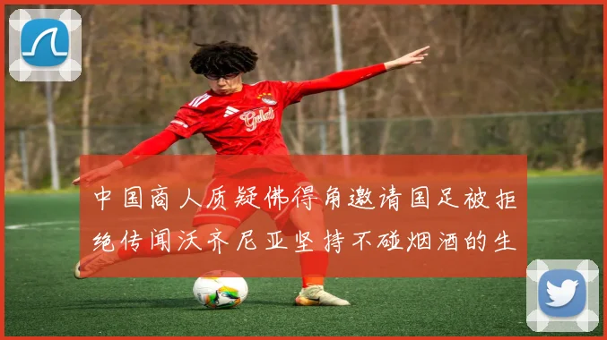 中国商人质疑佛得角邀请国足被拒绝传闻沃齐尼亚坚持不碰烟酒的生活方式